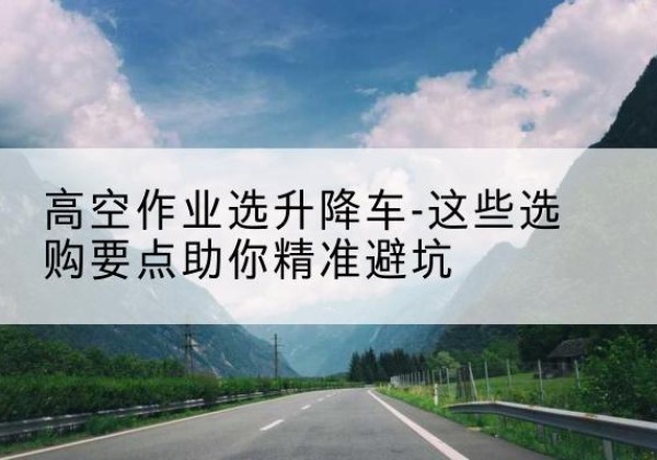 禹州升降车厂家-高空作业选升降车-这些选购要点助你*避坑