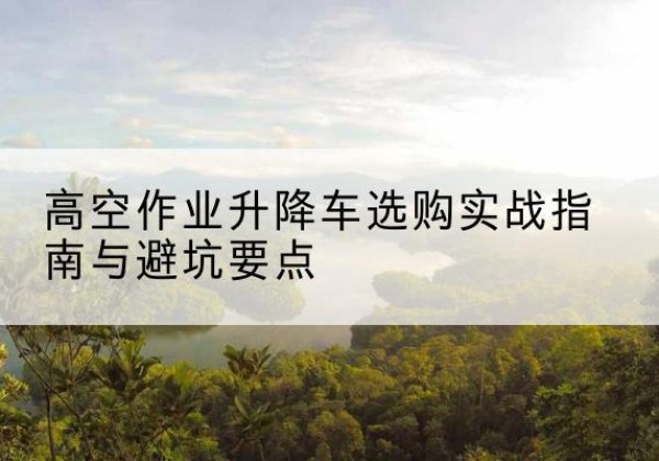 禹州升降车怎么选-高空作业升降车选购实战指南与避坑要点