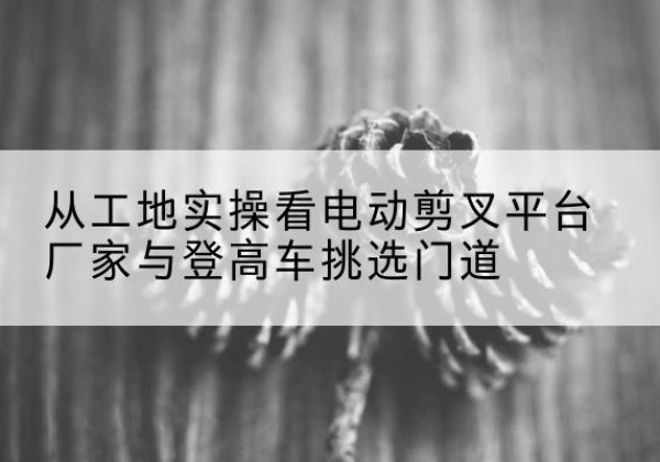 禹州电动剪叉升降平台厂家-从工地实操看电动剪叉平台厂家与登高车挑选门道
